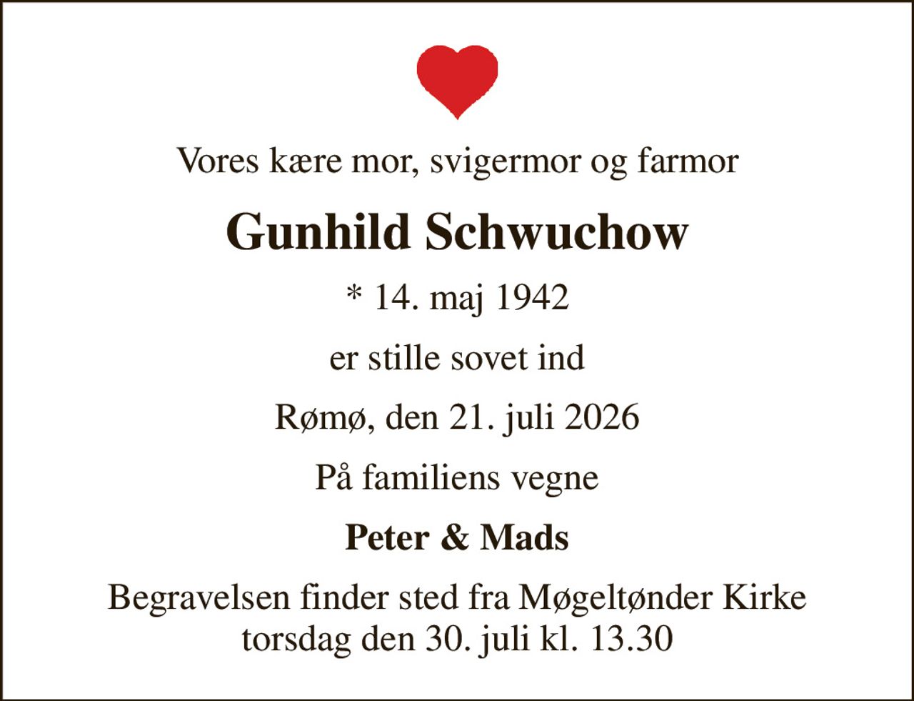 Vores kære mor, svigermor og farmor
Gunhild Schwuchow
* 14. maj 1942
er stille sovet ind
Rømø, den 21. juli 2026
På familiens vegne
Peter & Mads
Begravelsen finder sted fra Møgeltønder Kirke  torsdag den 30. juli kl. 13.30