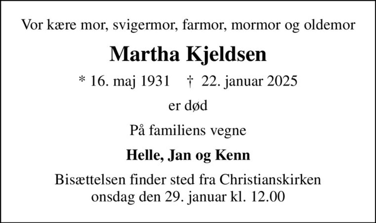 Vor kære mor, svigermor, farmor, mormor og oldemor
Martha Kjeldsen
* 16. maj 1931    ✝ 22. januar 2025
er død
På familiens vegne
Helle, Jan og Kenn
Bisættelsen har fundet sted