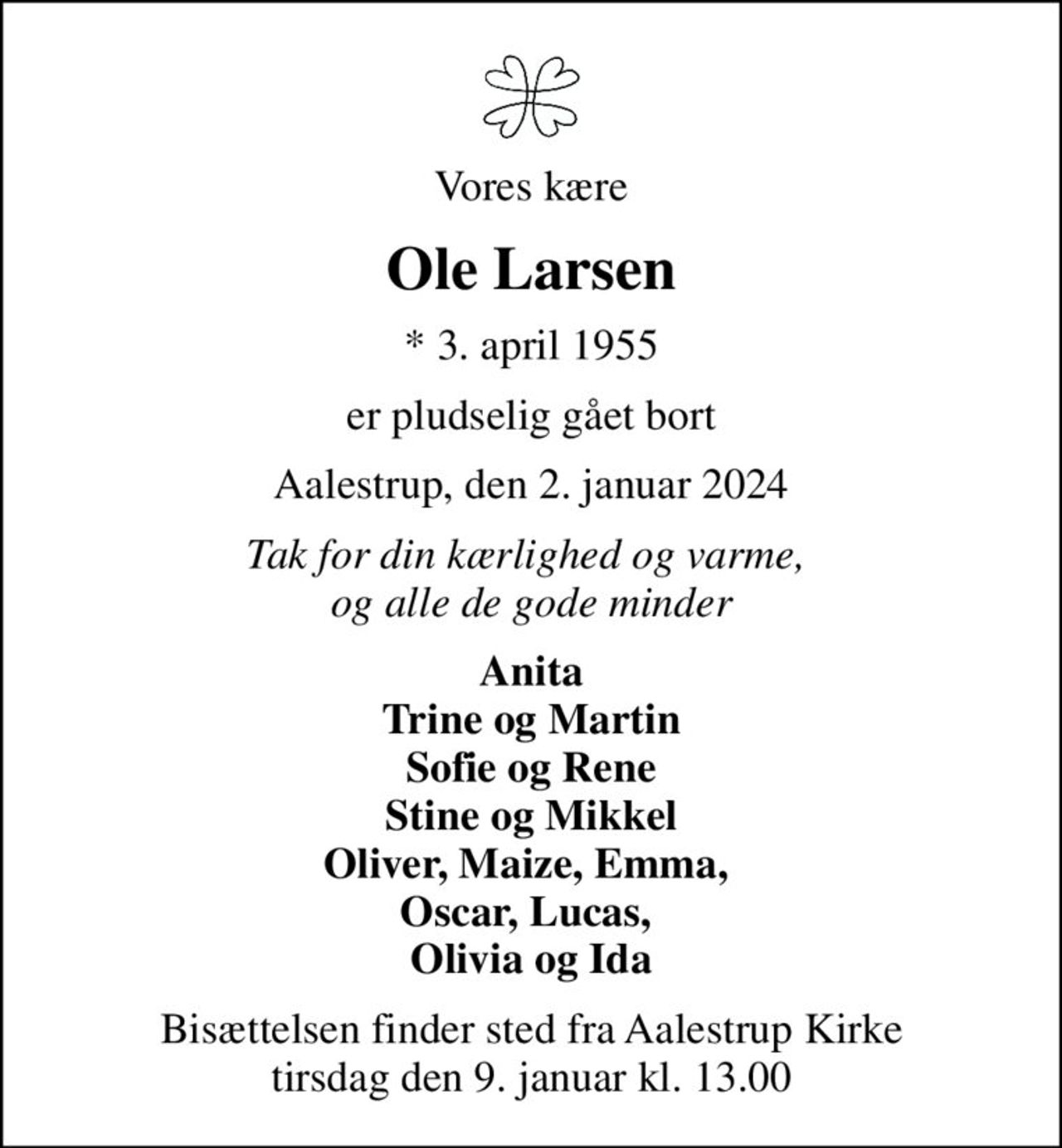 Vores kære
Ole Larsen
* 3. april 1955
er pludselig gået bort
Aalestrup, den 2. januar 2024
Tak for din kærlighed og varme,  og alle de gode minder
Anita Trine og Martin Sofie og Rene Stine og Mikkel Oliver, Maize, Emma,  Oscar, Lucas,  Olivia og Ida
Højtideligheden har fundet sted