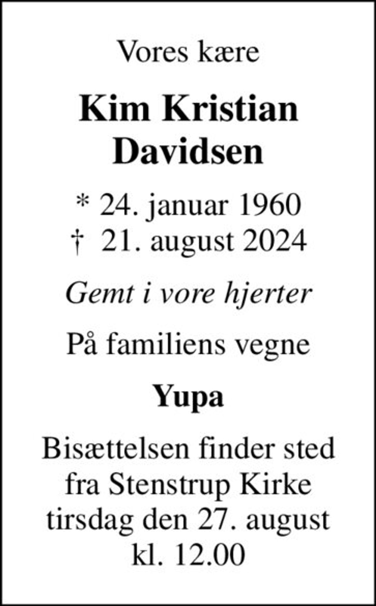 Vores kære
Kim Kristian Davidsen
* 24. januar 1960
						✝ 21. august 2024
Gemt i vore hjerter
På familiens vegne
Yupa
Bisættelsen finder sted fra Stenstrup Kirke tirsdag den 27. august kl. 12.00