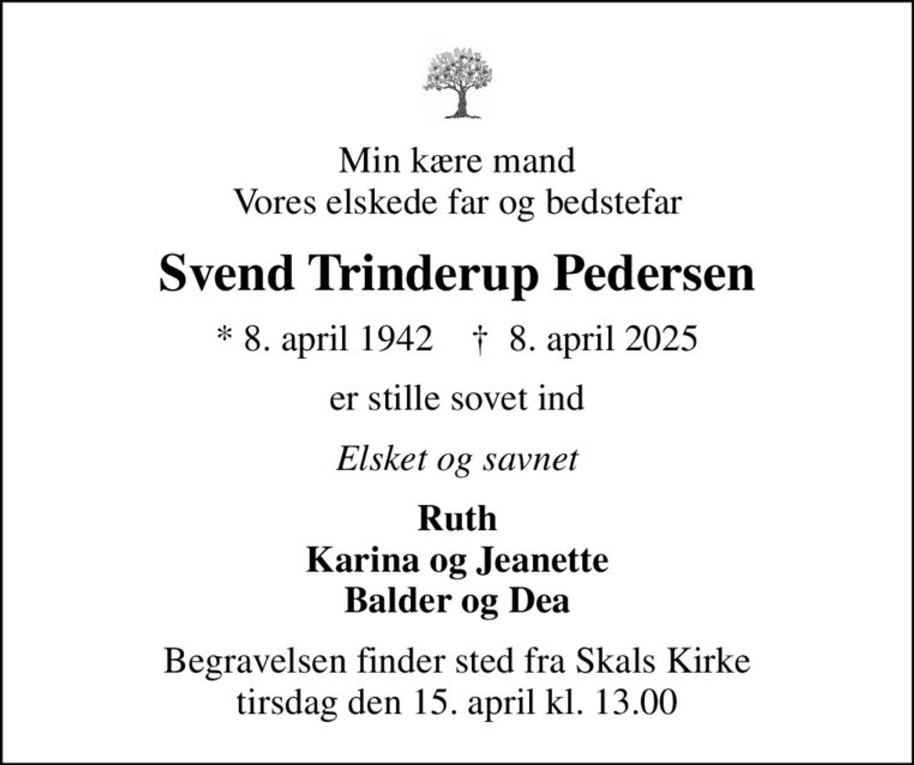 Min kære mand Vores elskede far og bedstefar
Svend Trinderup Pedersen
* 8. april 1942    ✝ 8. april 2025
er stille sovet ind
Elsket og savnet
Ruth Karina og Jeanette Balder og Dea
Begravelsen finder sted fra Skals Kirke  tirsdag den 15. april kl. 13.00