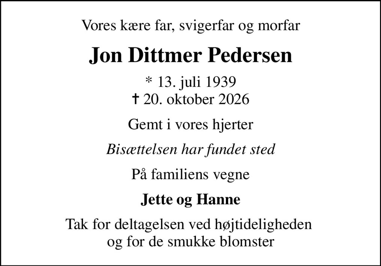 Vores kære far, svigerfar og morfar
Jon Dittmer Pedersen
* 13. juli 1939
						✝ 20. oktober 2026
Gemt i vores hjerter
Bisættelsen har fundet sted
På familiens vegne
Jette og Hanne
Tak for deltagelsen ved højtideligheden  og for de smukke blomster
