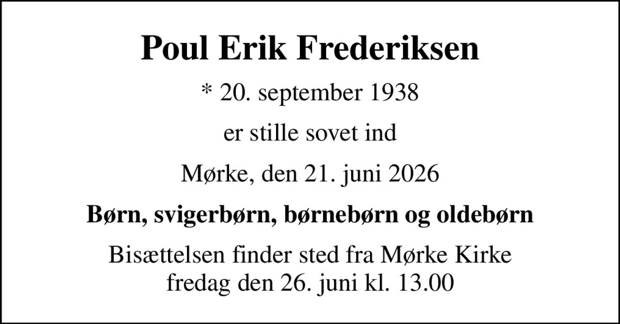 Poul Erik Frederiksen
* 20. september 1938
er stille sovet ind
Mørke, den 21. juni 2026
Børn, svigerbørn, børnebørn og oldebørn
Bisættelsen finder sted fra Mørke Kirke  fredag den 26. juni kl. 13.00