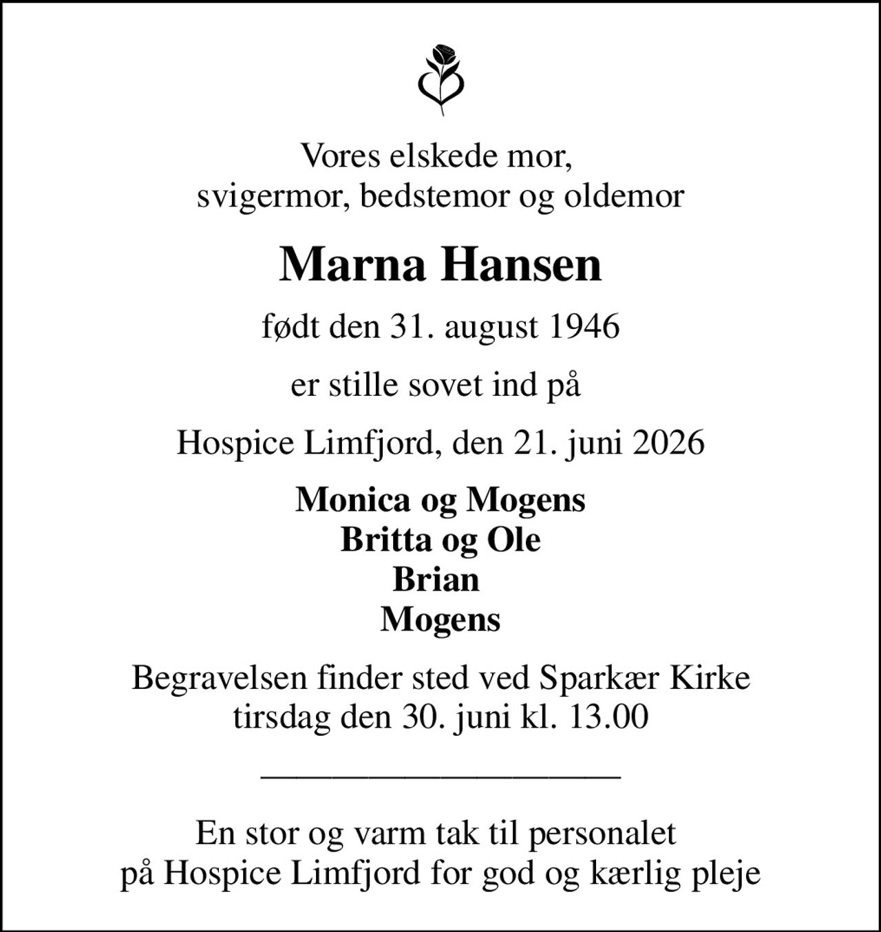 Vores elskede mor,  svigermor, bedstemor og oldemor
Marna Hansen
født den 31. august 1946
er stille sovet ind på 
Hospice Limfjord, den 21. juni 2026
Monica og Mogens Britta og Ole Brian  Mogens
Begravelsen finder sted ved Sparkær Kirke  tirsdag den 30. juni kl. 13.00 
En stor og varm tak til personalet  på Hospice Limfjord for god og kærlig pleje