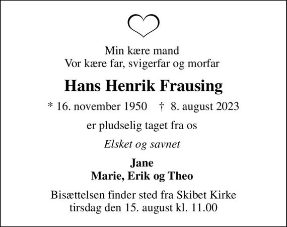 Min kære mand  Vor kære far, svigerfar og morfar 
Hans Henrik Frausing
* 16. november 1950    &#x271d; 8. august 2023
er pludselig taget fra os 
Elsket og savnet 
Jane  Marie, Erik og Theo 
Bisættelsen finder sted fra Skibet Kirke  tirsdag den 15. august kl. 11.00