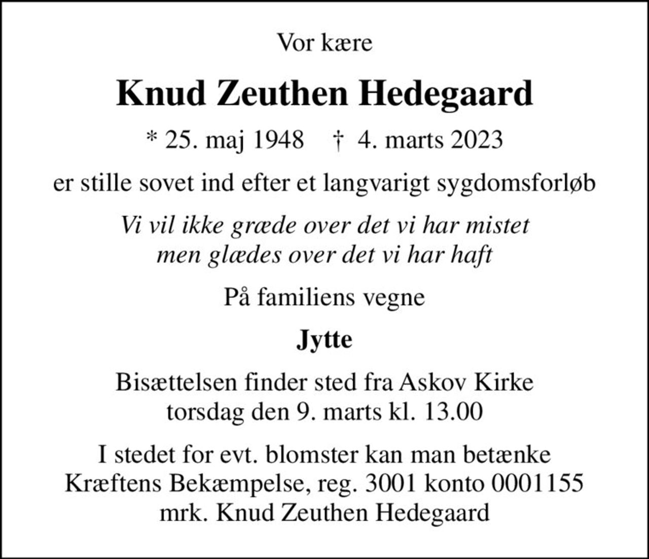 Vor kære
Knud Zeuthen Hedegaard
* 25. maj 1948    ✝ 4. marts 2023
er stille sovet ind efter et langvarigt sygdomsforløb
Vi vil ikke græde over det vi har mistet men glædes over det vi har haft
På familiens vegne
Jytte
Bisættelsen finder sted fra Askov Kirke  torsdag den 9. marts kl. 13.00 
I stedet for evt. blomster kan man betænke
					Kræftens Bekæmpelse reg.3001konto0001155mrk. Knud Zeuthen
					Hedegaard