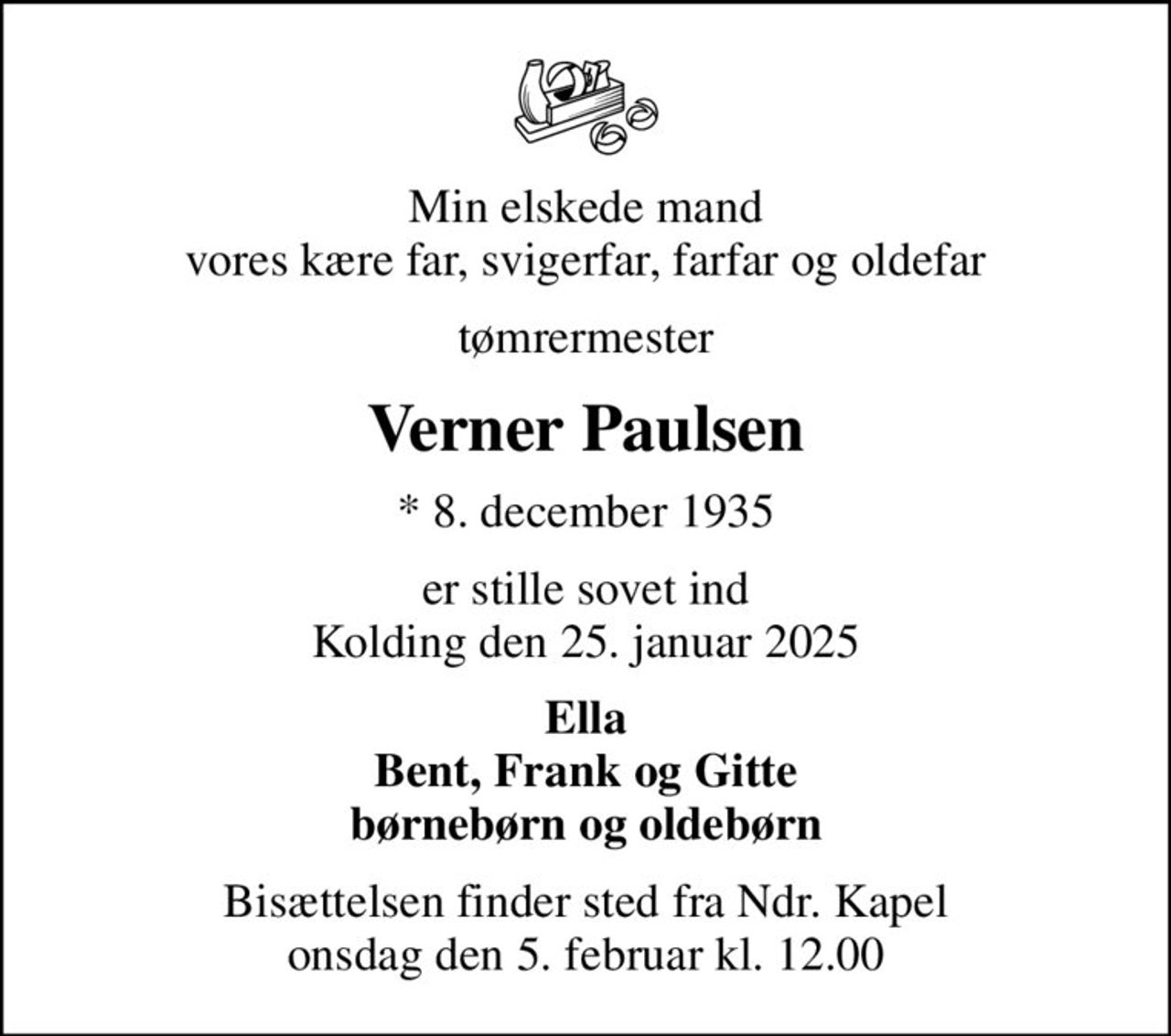 Min elskede mand vores kære far, svigerfar, farfar og oldefar
tømrermester
Verner Paulsen
* 8. december 1935
er stille sovet ind Kolding den 25. januar 2025
Ella Bent, Frank og Gitte børnebørn og oldebørn
Bisættelsen finder sted fra Ndr. Kapel  onsdag den 5. februar kl. 12.00