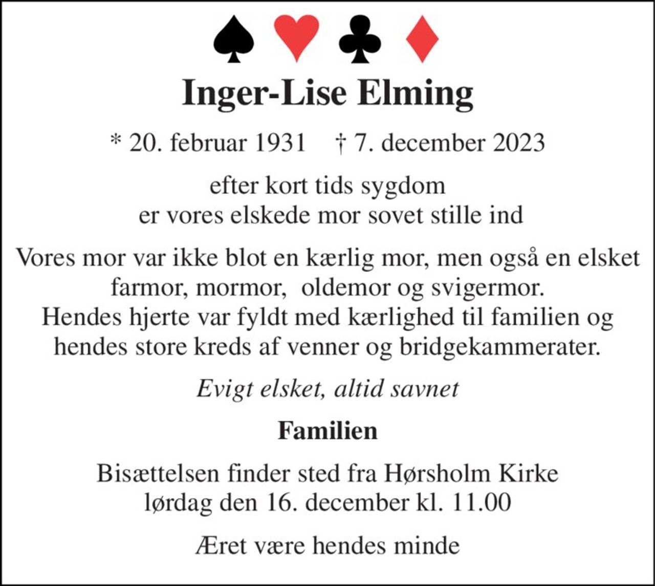 Inger-Lise Elming 
*​ 20. februar 1931​    †​ 7. december 2023 
efter kort tids sygdom  er vores elskede mor sovet stille ind 
Vores mor var ikke blot en kærlig mor, men også en elsket farmor, mormor,  oldemor og svigermor. Hendes hjerte var fyldt med kærlighed til familien og hendes store kreds af venner og bridgekammerater. 
Evigt elsket, altid savnet 
Familien 
Bisættelsen​ finder sted fra Hørsholm Kirke​ lørdag den 16. december​ kl. 11.00 
Æret være hendes minde