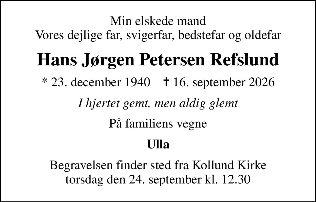 Min elskede mand Vores dejlige far, svigerfar, bedstefar og oldefar
Hans Jørgen Petersen Refslund
* 23. december 1940    ✝ 16. september 2026
I hjertet gemt, men aldig glemt
På familiens vegne
Ulla
Begravelsen finder sted fra Kollund Kirke  torsdag den 24. september kl. 12.30