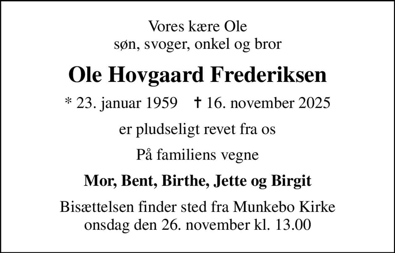 Vores kære Ole søn, svoger, onkel og bror
Ole Hovgaard Frederiksen
* 23. januar 1959    ✝ 16. november 2025
er pludseligt revet fra os
På familiens vegne
Mor, Bent, Birthe, Jette og Birgit
Bisættelsen finder sted fra Munkebo Kirke  onsdag den 26. november kl. 13.00