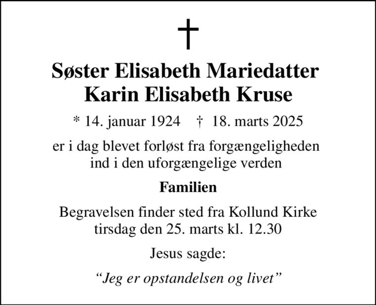 Søster Elisabeth Mariedatter  Karin Elisabeth Kruse
* 14. januar 1924    ✝ 18. marts 2025
er i dag blevet forløst fra forgængeligheden  ind i den uforgængelige verden 
Familien
Begravelsen finder sted fra Kollund Kirke  tirsdag den 25. marts kl. 12.30 
Jesus sagde:
Jeg er opstandelsen og livet