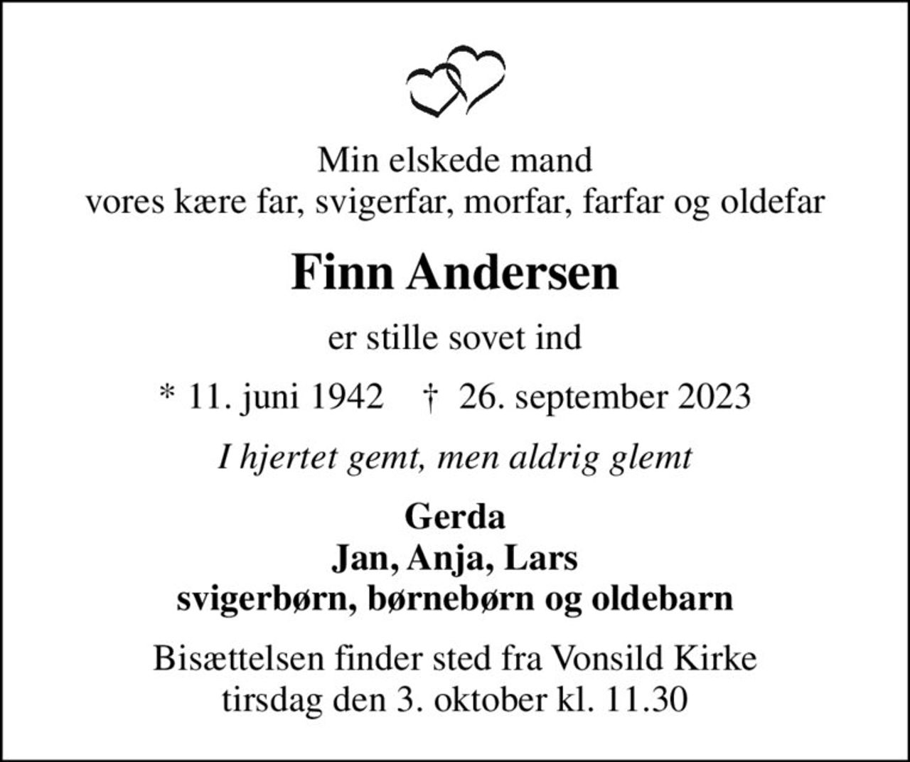 Min elskede mand vores kære far, svigerfar, morfar, farfar og oldefar
Finn Andersen
er stille sovet ind
* 11. juni 1942    ✝ 26. september 2023
I hjertet gemt, men aldrig glemt
Gerda Jan, Anja, Lars svigerbørn, børnebørn og oldebarn
Bisættelsen finder sted fra Vonsild Kirke  tirsdag den 3. oktober kl. 11.30