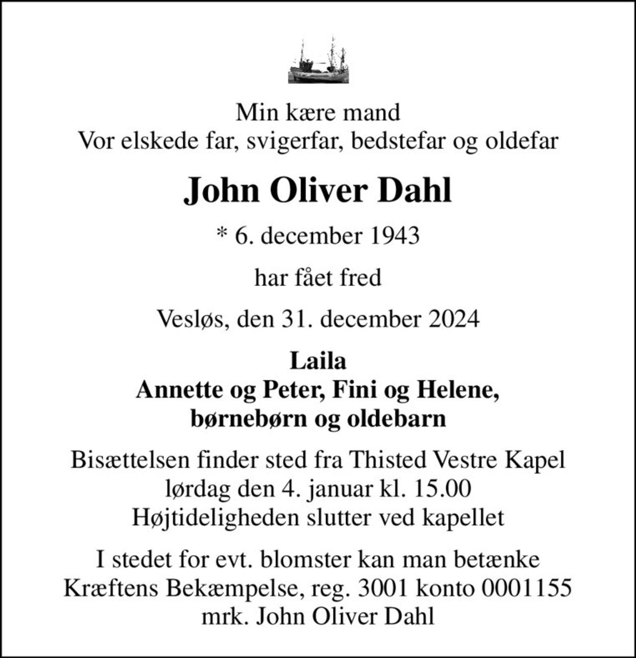 Min kære mand Vor elskede far, svigerfar, bedstefar og oldefar
John Oliver Dahl
* 6. december 1943
har fået fred
Vesløs, den 31. december 2024
Laila  Annette og Peter, Fini og Helene,  børnebørn og oldebarn
Bisættelsen finder sted fra Thisted Vestre Kapel  lørdag den 4. januar kl. 15.00  Højtideligheden slutter ved kapellet
I stedet for evt. blomster kan man betænke
					Kræftens Bekæmpelse reg.3001konto0001155mrk. John Oliver
					Dahl