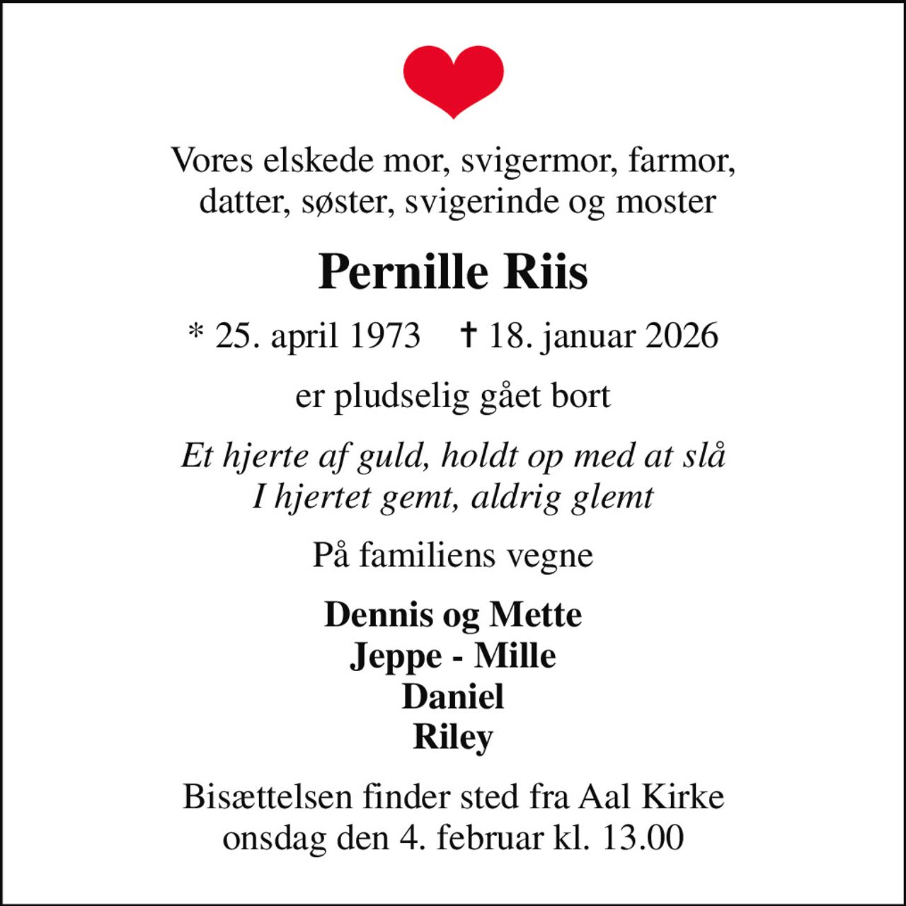 Vores elskede mor, svigermor, farmor,  datter, søster, svigerinde og moster
Pernille Riis
* 25. april 1973    ✝ 18. januar 2026
er pludselig gået bort
Et hjerte af guld, holdt op med at slå I hjertet gemt, aldrig glemt
På familiens vegne
Dennis og Mette Jeppe - Mille Daniel Riley
Bisættelsen finder sted fra Aal Kirke  onsdag den 4. februar kl. 13.00