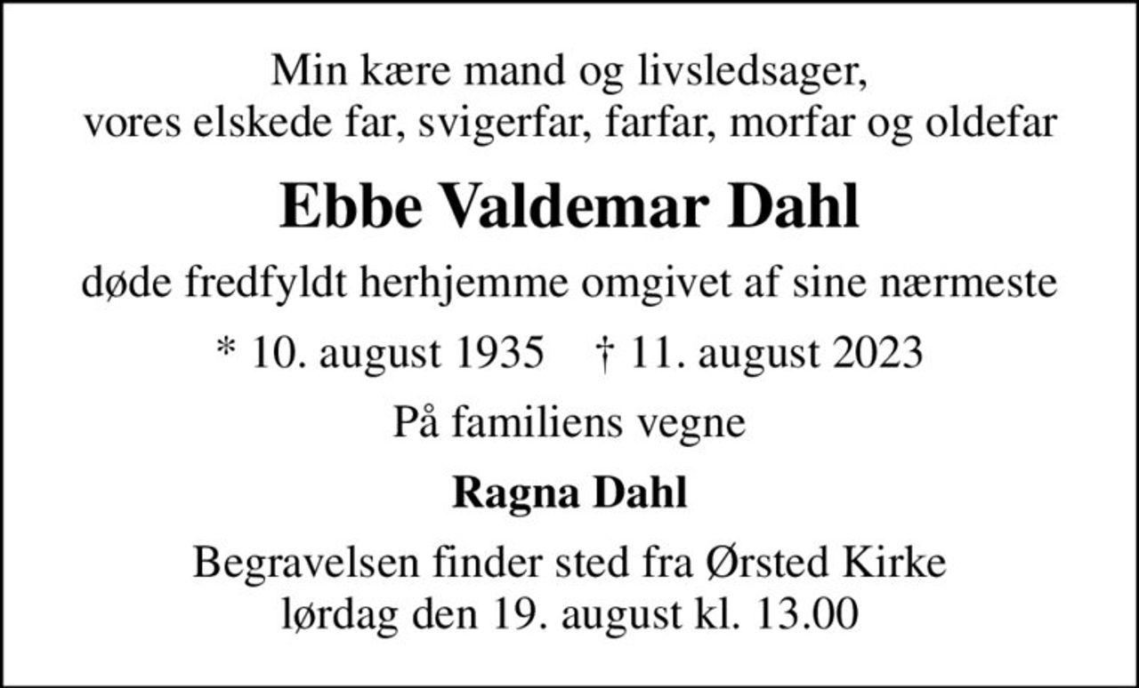 Min kære mand og livsledsager, vores elskede far, svigerfar, farfar, morfar og oldefar
Ebbe Valdemar Dahl
døde fredfyldt herhjemme omgivet af sine nærmeste
* 10. august 1935    ✝ 11. august 2023
På familiens vegne
Ragna Dahl
Begravelsen har fundet sted
En stor tak til de mange fremmødte samt for hilsner og blomster. Venlig hilsen Ragna Dahl