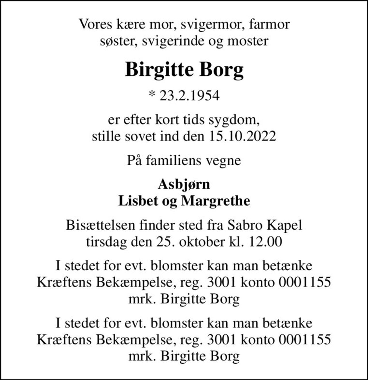 Vores kære mor, svigermor, farmor søster, svigerinde og moster
Birgitte Borg
* 23.2.1954
er efter kort tids sygdom, stille sovet ind den 15.10.2022
På familiens vegne
Asbjørn Lisbet og Margrethe
Bisættelsen finder sted fra Sabro Kapel tirsdag den 25. oktober kl. 12.00
I stedet for evt. blomster kan man betænke
					Kræftens Bekæmpelse reg.3001konto0001155mrk. Birgitte
					Borg
I stedet for evt. blomster kan man betænke Kræftens Bekæmpelse, reg. 3001 konto 0001155 mrk. Birgitte Borg