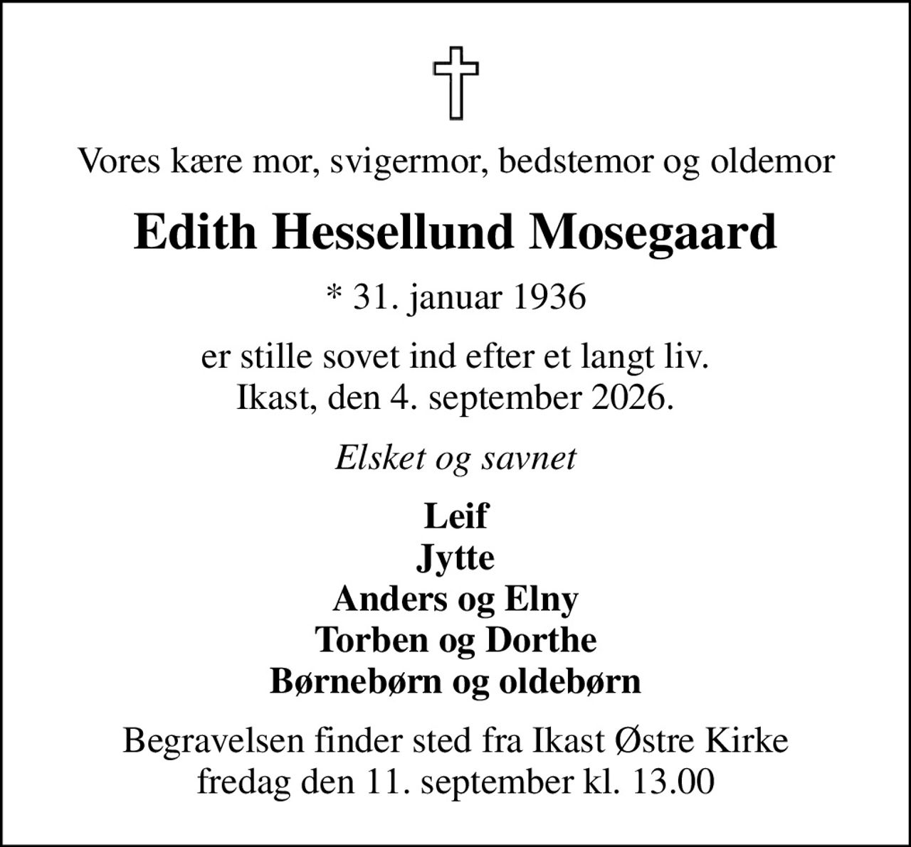 Vores kære mor, svigermor, bedstemor og oldemor
Edith Hessellund Mosegaard
* 31. januar 1936
er stille sovet ind efter et langt liv. Ikast, den 4. september 2026.
Elsket og savnet
Leif Jytte Anders og Elny Torben og Dorthe Børnebørn og oldebørn
Begravelsen finder sted fra Ikast Østre Kirke  fredag den 11. september kl. 13.00