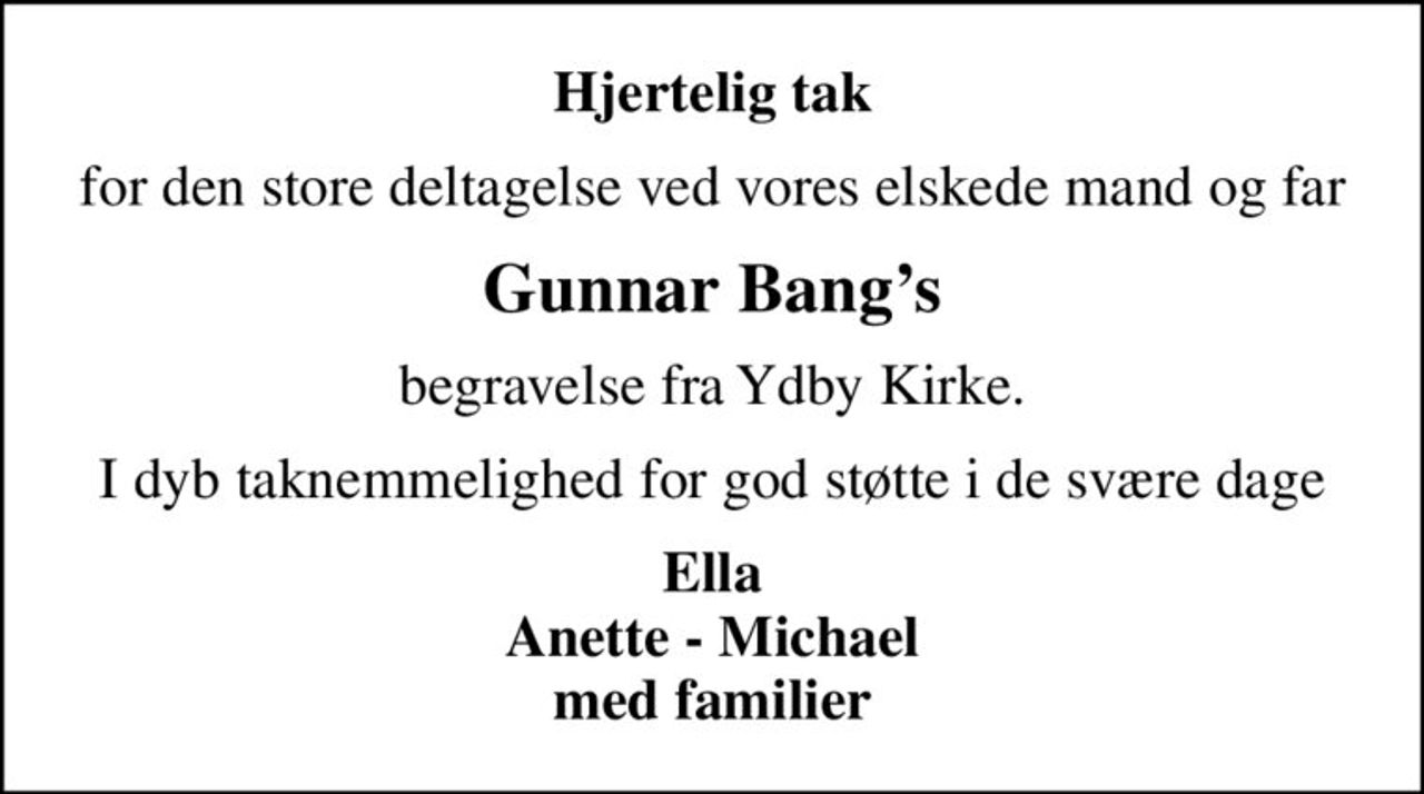 Hjertelig tak
for den store deltagelse ved vores elskede mand og far
Gunnar Bangs
begravelse fra Ydby Kirke.
I dyb taknemmelighed for god støtte i de svære dage
Ella Anette - Michael med familier