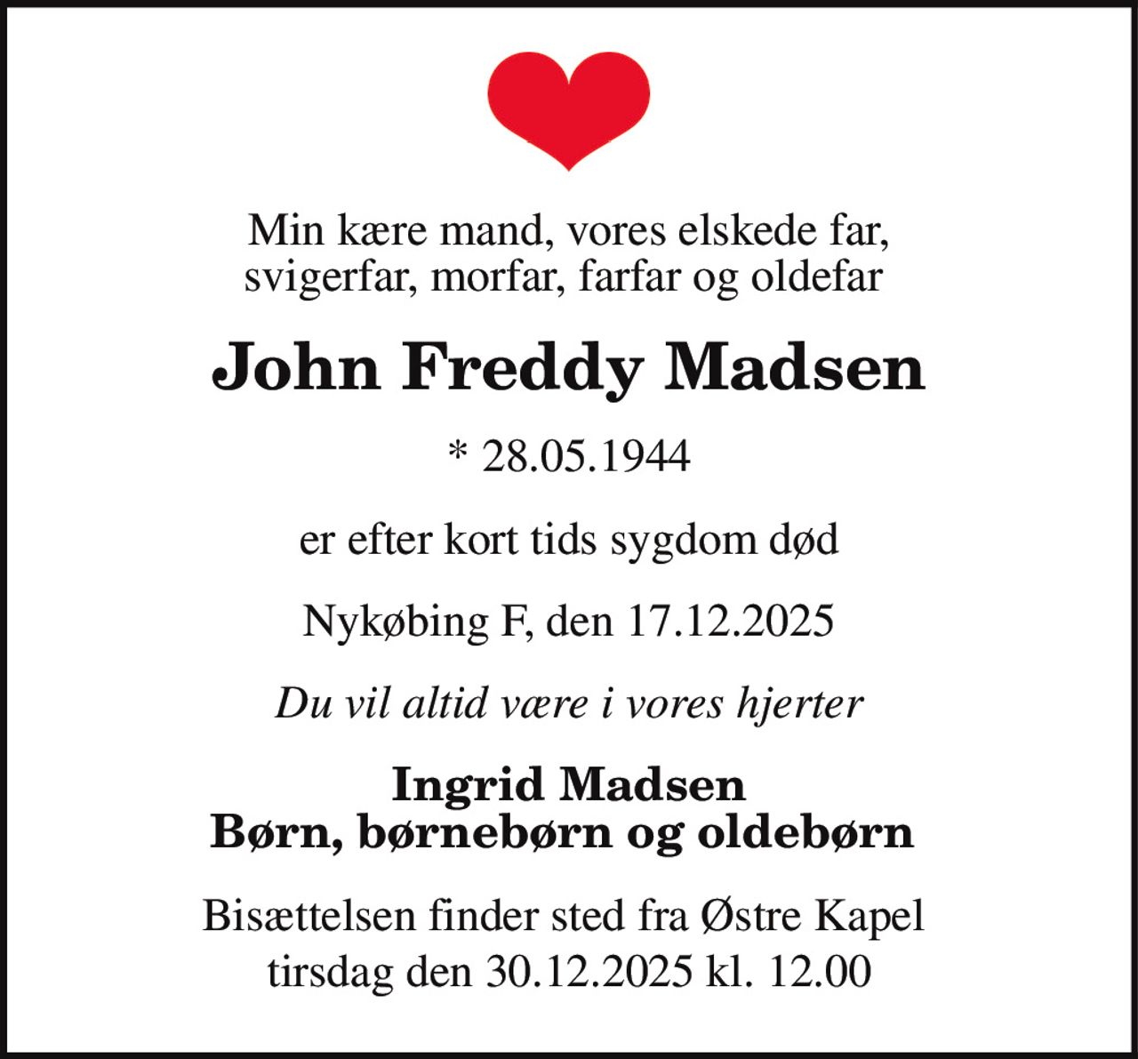 John Freddy Madsen 
* 28. maj 1944 
er stille sovet ind 
Nykøbing, den 17. december 2025 
På familiens vegne 
Bisættelsen finder sted tirsdag den 30. december kl. 12.00 fra Østre Kapel