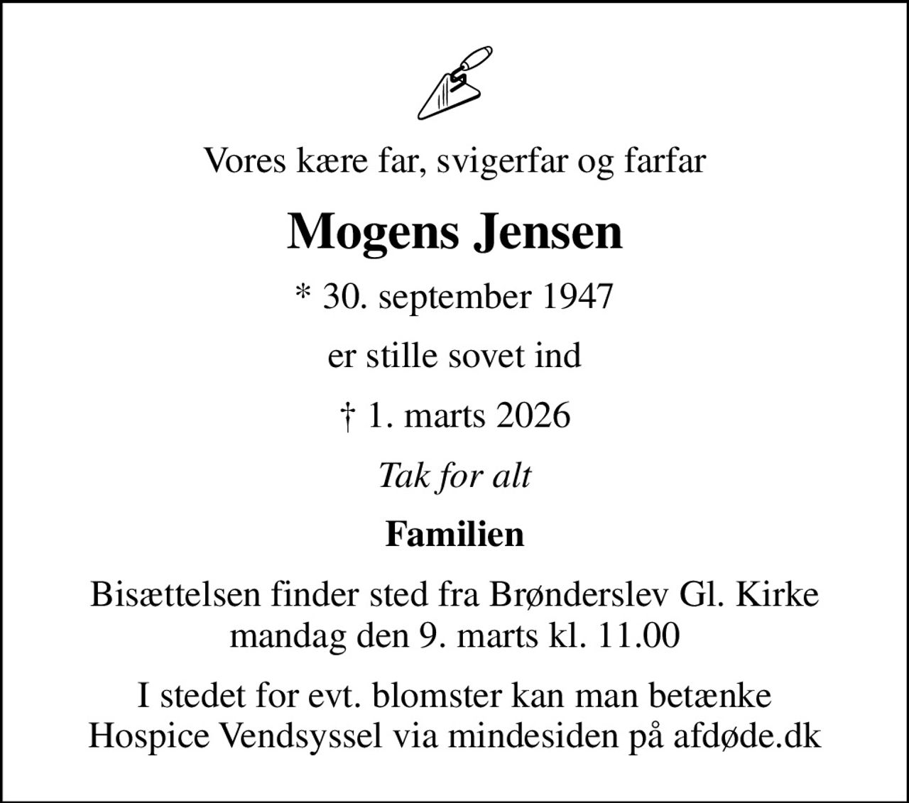 Vores kære far, svigerfar og farfar
Mogens Jensen
* 30. september 1947
er stille sovet ind
 1. marts 2026
Tak for alt
Familien
Bisættelsen finder sted fra Brønderslev Gl. Kirke  mandag den 9. marts kl. 11.00 
I stedet for evt. blomster kan man betænke
					Hospice Vendsyssel via mindesiden på afdøde.dk