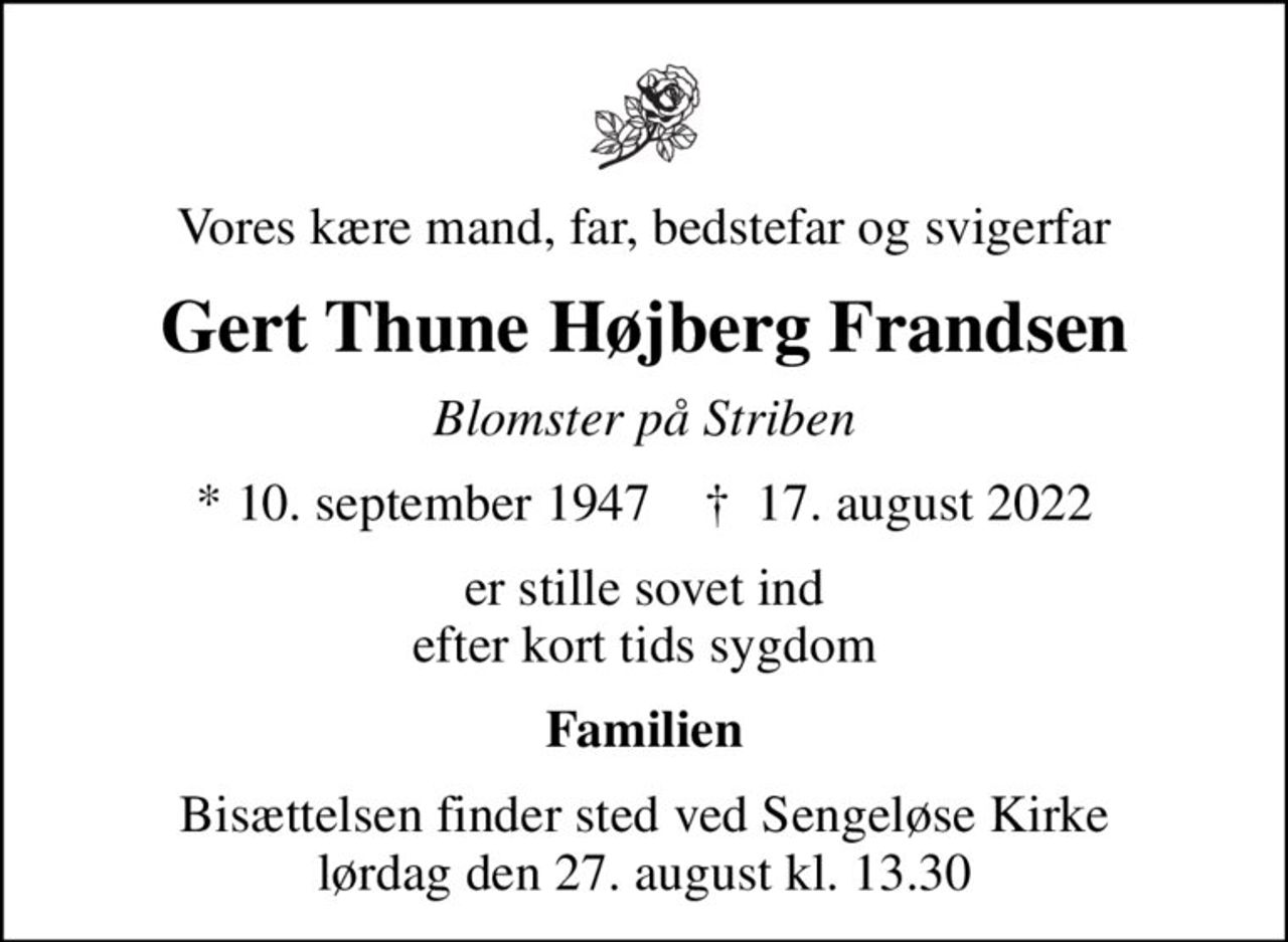 Vores kære mand, far, bedstefar og svigerfar
Gert Thune Højberg Frandsen
Blomster på Striben
* 10. september 1947    ✝ 17. august 2022
er stille sovet ind efter kort tids sygdom
Familien
Bisættelsen finder sted ved Sengeløse Kirke  lørdag den 27. august kl. 13.30