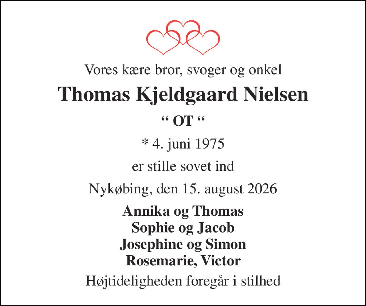 Vores kære bror, svoger og onkel 
Thomas Kjeldgaard Nielsen 
“ OT “ 
*​ 4. juni 1975 
er stille sovet ind 
Nykøbing, den 15. august 2026 
Annika og Thomas Sophie og Jacob Josephine og Simon Rosemarie, Victor 
Højtideligheden foregår i stilhed