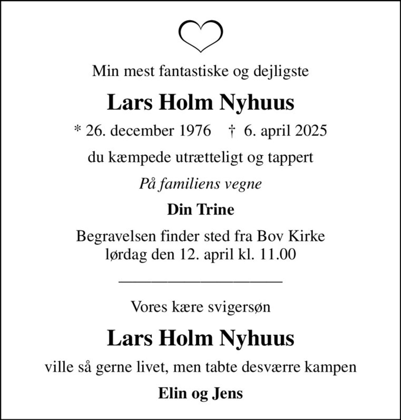 Min mest fantastiske og dejligste
Lars Holm Nyhuus
* 26. december 1976    ✝ 6. april 2025
du kæmpede utrætteligt og tappert
På familiens vegne
Din Trine
Begravelsen finder sted fra Bov Kirke  lørdag den 12. april kl. 11.00 
Vores kære svigersøn
Lars Holm Nyhuus
ville så gerne livet, men tabte desværre kampen
Elin og Jens