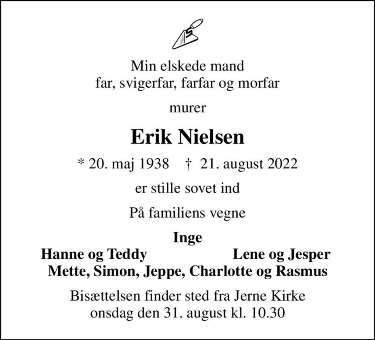 Min elskede mand far, svigerfar, farfar og morfar
murer
Erik Nielsen
* 20. maj 1938    ✝ 21. august 2022
er stille sovet ind
På familiens vegne
Inge
Hanne og Teddy
Lene og Jesper
Bisættelsen finder sted fra Jerne Kirke  onsdag den 31. august kl. 10.30