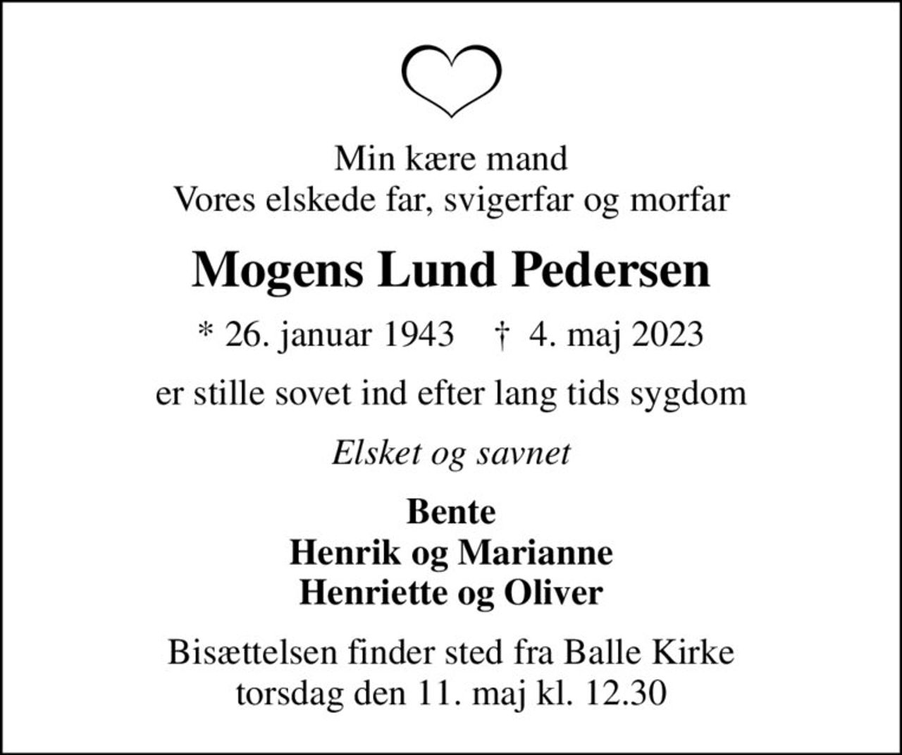 Min kære mand Vores elskede far, svigerfar og morfar
Mogens Lund Pedersen
* 26. januar 1943    ✝ 4. maj 2023
er stille sovet ind efter lang tids sygdom
Elsket og savnet
Bente Henrik og Marianne Henriette og Oliver
Bisættelsen finder sted fra Balle Kirke  torsdag den 11. maj kl. 12.30