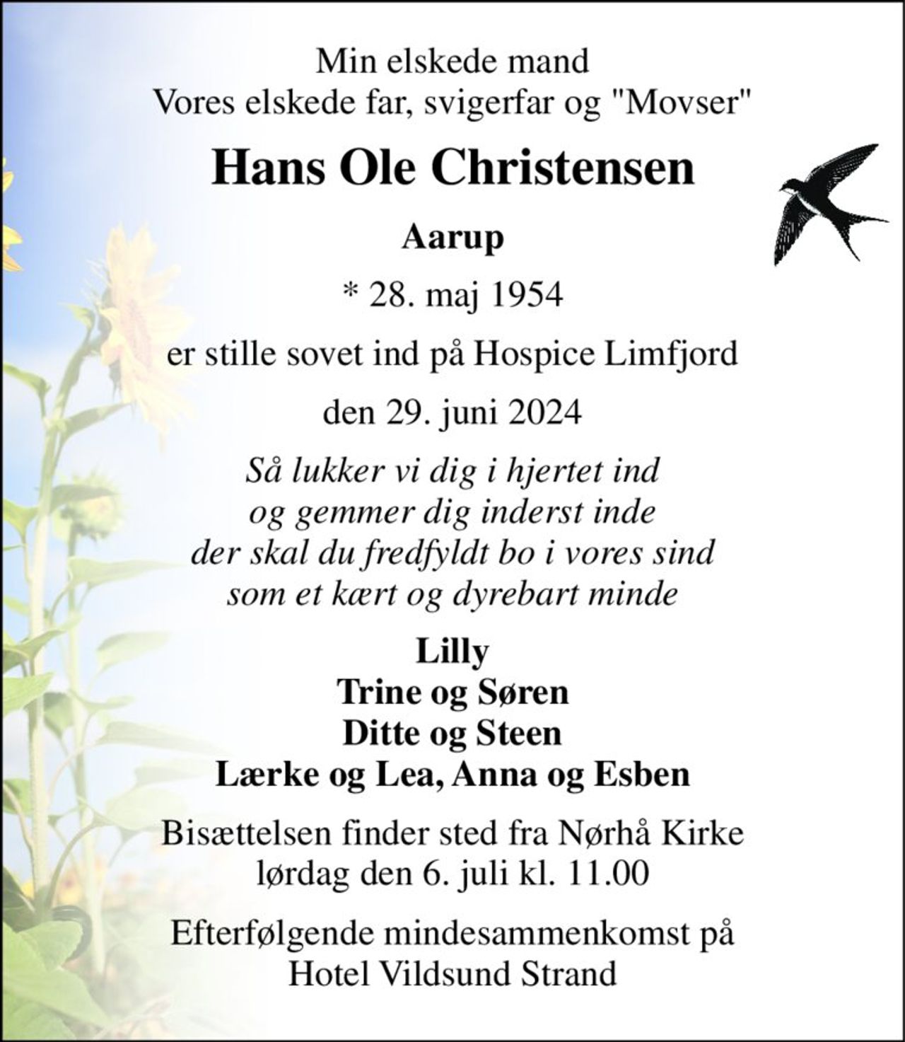 Min elskede mand Vores elskede far, svigerfar og "Movser" 
Hans Ole Christensen 
Aarup 
*​ 28. maj 1954 
er stille sovet ind på Hospice Limfjord 
den 29. juni 2024 
Så lukker vi dig i hjertet ind og gemmer dig inderst inde der skal du fredfyldt bo i vores sind som et kært og dyrebart minde 
Lilly Trine og Søren Ditte og Steen Lærke og Lea, Anna og Esben 
Bisættelsen​ finder sted fra Nørhå Kirke​ lørdag den 6. juli​ kl. 11.00 
Efterfølgende mindesammenkomst på Hotel Vildsund Strand