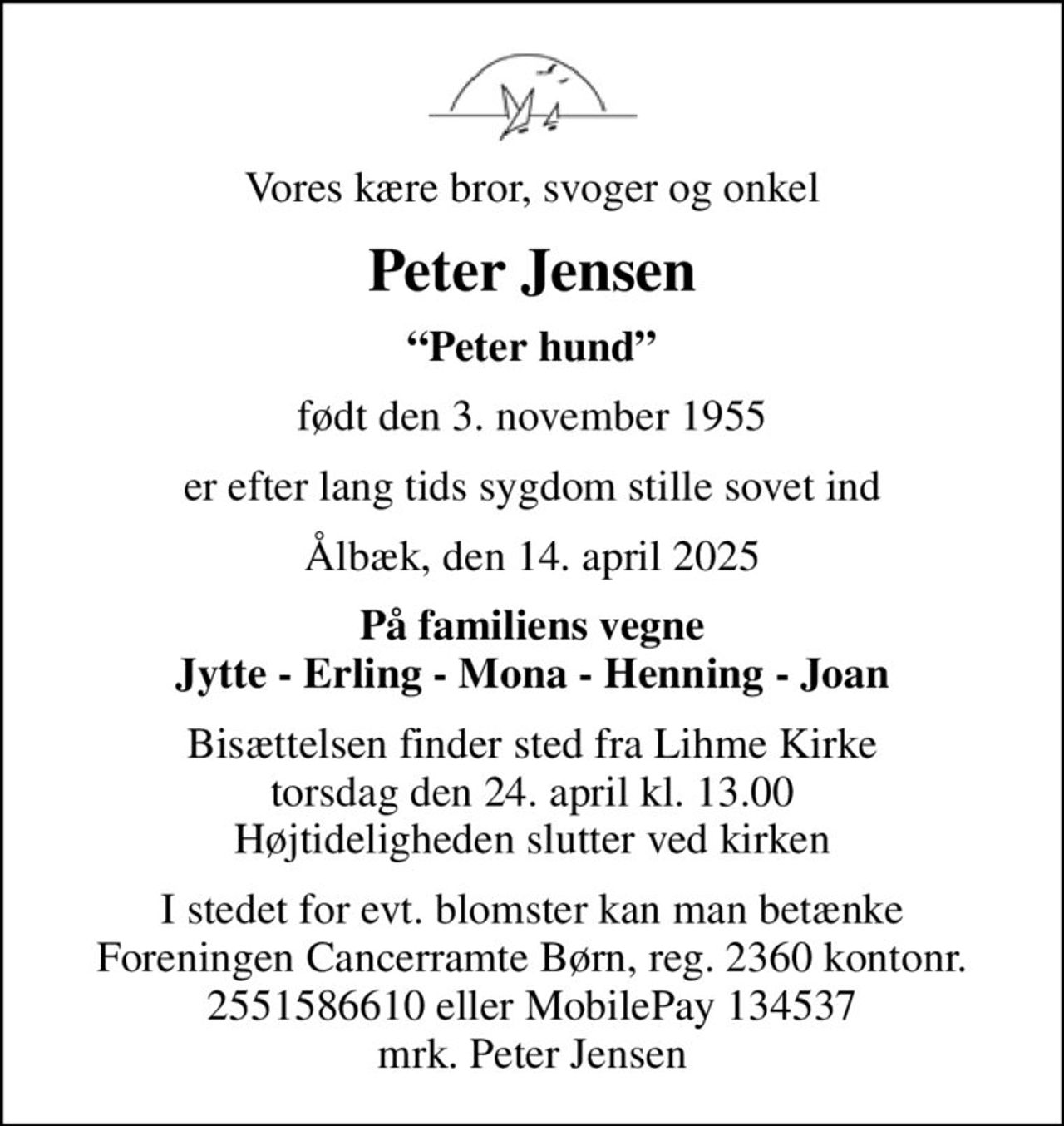Vores kære bror, svoger og onkel
Peter Jensen
Peter hund
født den 3. november 1955
er efter lang tids sygdom stille sovet ind
Ålbæk, den 14. april 2025
På familiens vegne Jytte - Erling - Mona - Henning - Joan
Bisættelsen finder sted fra Lihme Kirke  torsdag den 24. april kl. 13.00  Højtideligheden slutter ved kirken
I stedet for evt. blomster kan man betænke
					Foreningen Cancerramte Børn reg.2360kontonr.2551586610mrk. Peter
					Jensen