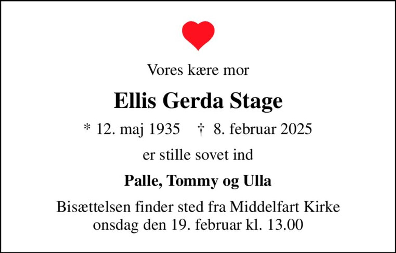 Vores kære mor
Ellis Gerda Stage
* 12. maj 1935    ✝ 8. februar 2025
er stille sovet ind
Palle, Tommy og Ulla
Bisættelsen finder sted fra Middelfart Kirke  onsdag den 19. februar kl. 13.00