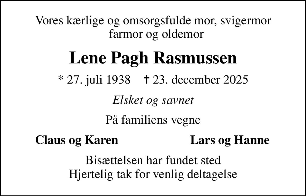 Vores kærlige og omsorgsfulde mor, svigermor   farmor og oldemor
Lene Pagh Rasmussen
* 27. juli 1938    ✝ 23. december 2025
Elsket og savnet
På familiens vegne
Claus og Karen
Lars og Hanne
Bisættelsen har fundet sted Hjertelig tak for venlig deltagelse