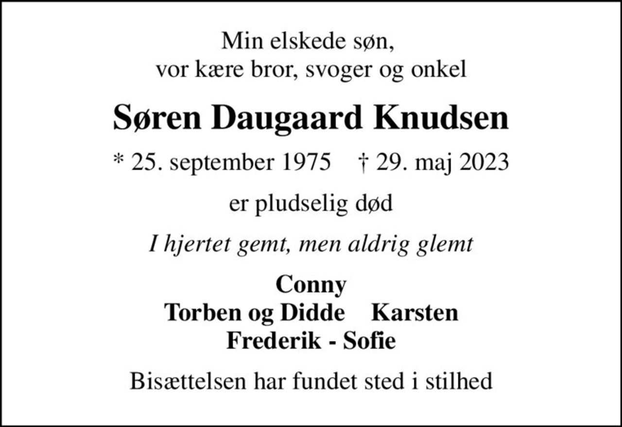 Min elskede søn,  vor kære bror, svoger og onkel
Søren Daugaard Knudsen
* 25. september 1975    ✝ 29. maj 2023
er pludselig død
I hjertet gemt, men aldrig glemt
Conny Torben og Didde    Karsten Frederik - Sofie
Bisættelsen har fundet sted i stilhed