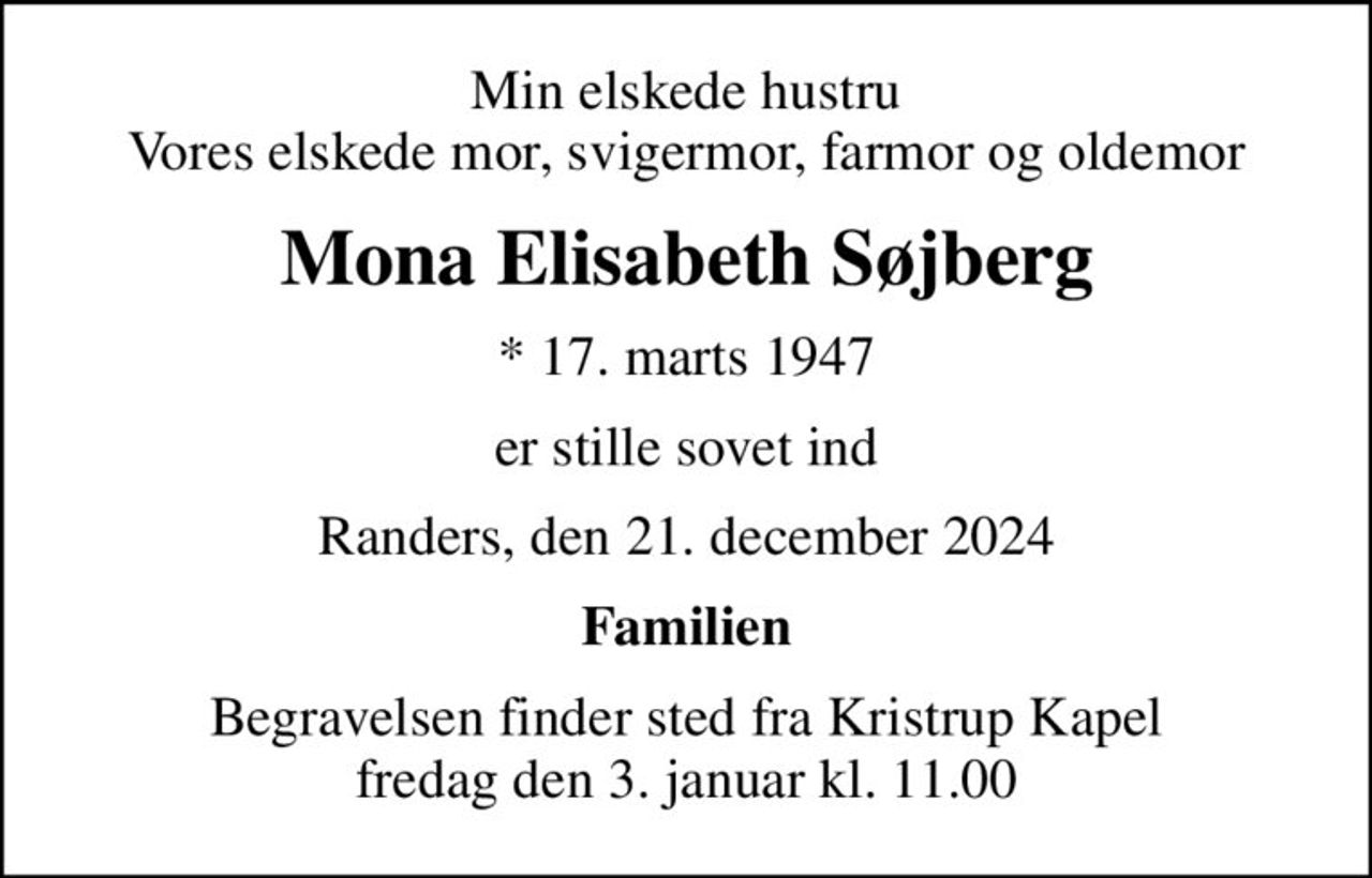 Min elskede hustru Vores elskede mor, svigermor, farmor og oldemor
Mona Elisabeth Søjberg
* 17. marts 1947
er stille sovet ind
Randers, den 21. december 2024
Familien
Begravelsen finder sted fra Kristrup Kapel  fredag den 3. januar kl. 11.00