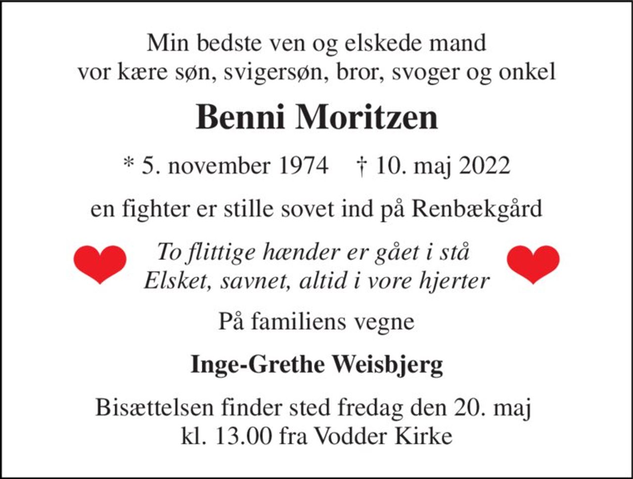 Min bedste ven og elskede mand vor kære søn, svigersøn, bror, svoger og onkel 
Benni Moritzen 
*​ 5. november 1974​    †​ 10. maj 2022 
en fighter er stille sovet ind på Renbækgård 
To flittige hænder er gået i stå  Elsket, savnet, altid i vore hjerter 
På familiens vegne 
Inge-Grethe Weisbjerg 
Bisættelsen finder sted fredag den 20. maj  kl. 13.00 fra Vodder Kirke