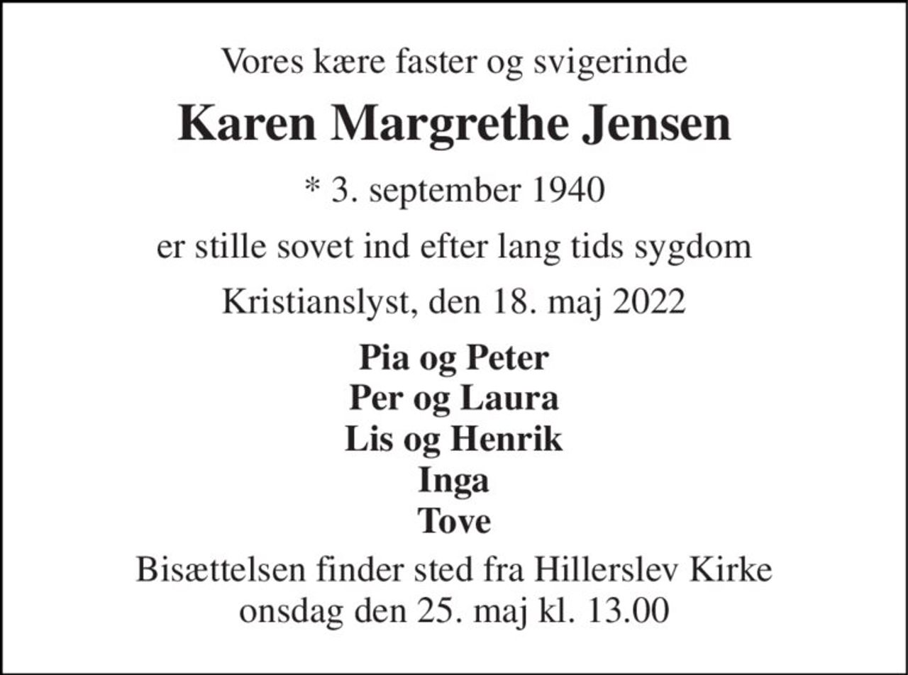 Vores kære faster og svigerinde 
Karen Margrethe Jensen 
* 3. september 1940 
er stille sovet ind efter lang tids sygdom 
Kristianslyst, den 18. maj 2022 
Pia og Peter Per og Laura Lis og Henrik Inga Tove 
Bisættelsen finder sted fra Hillerslev Kirke onsdag den 25. maj kl. 13.00