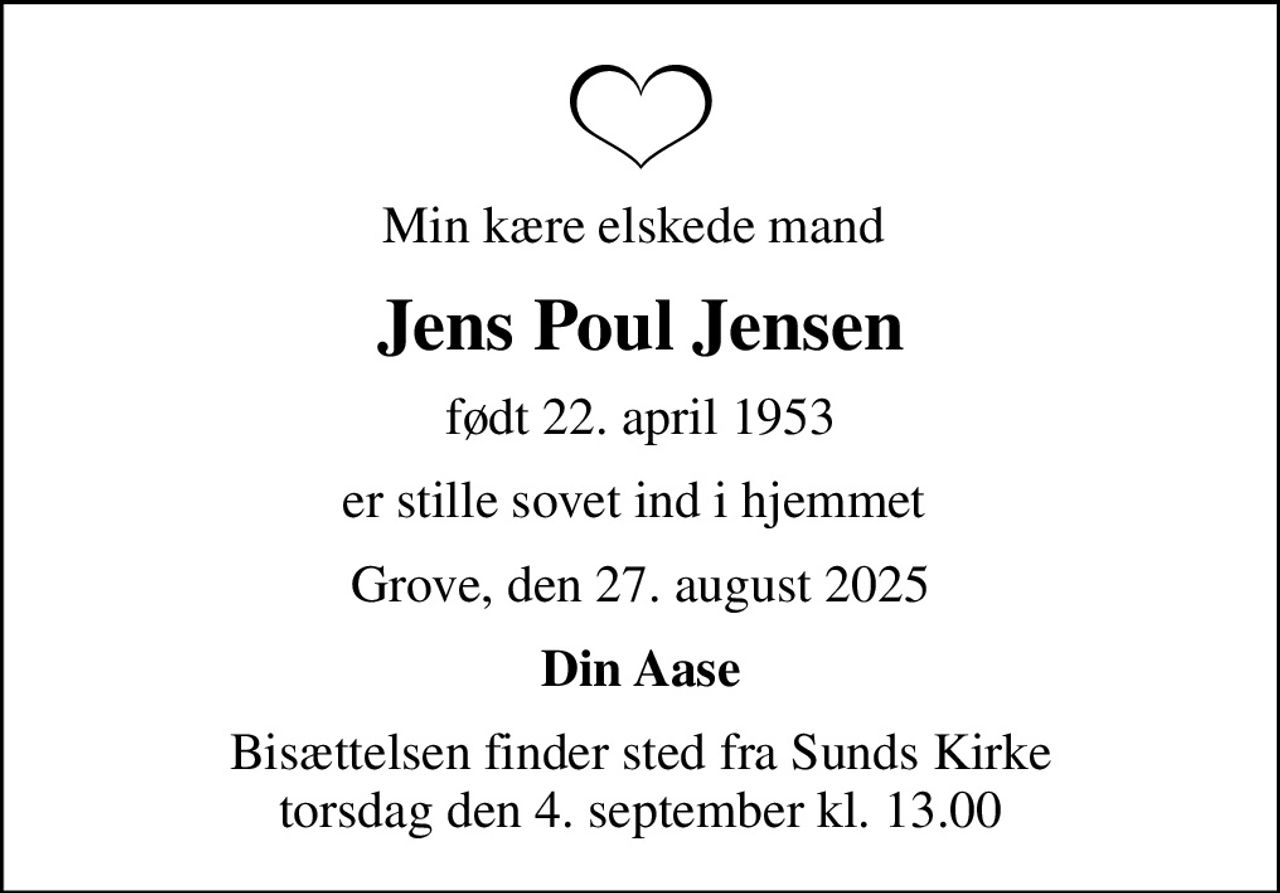 Min kære elskede mand 
Jens Poul Jensen
født 22. april 1953
er stille sovet ind i hjemmet 
Grove, den 27. august 2025
Din Aase
Bisættelsen finder sted fra Sunds Kirke  torsdag den 4. september kl. 13.00