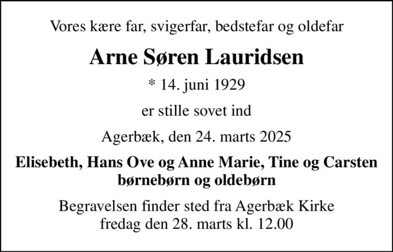 Vores kære far, svigerfar, bedstefar og oldefar
Arne Søren Lauridsen
* 14. juni 1929
er stille sovet ind
Agerbæk, den 24. marts 2025
Elisebeth, Hans Ove og Anne Marie, Tine og Carsten børnebørn og oldebørn
Begravelsen finder sted fra Agerbæk Kirke  fredag den 28. marts kl. 12.00