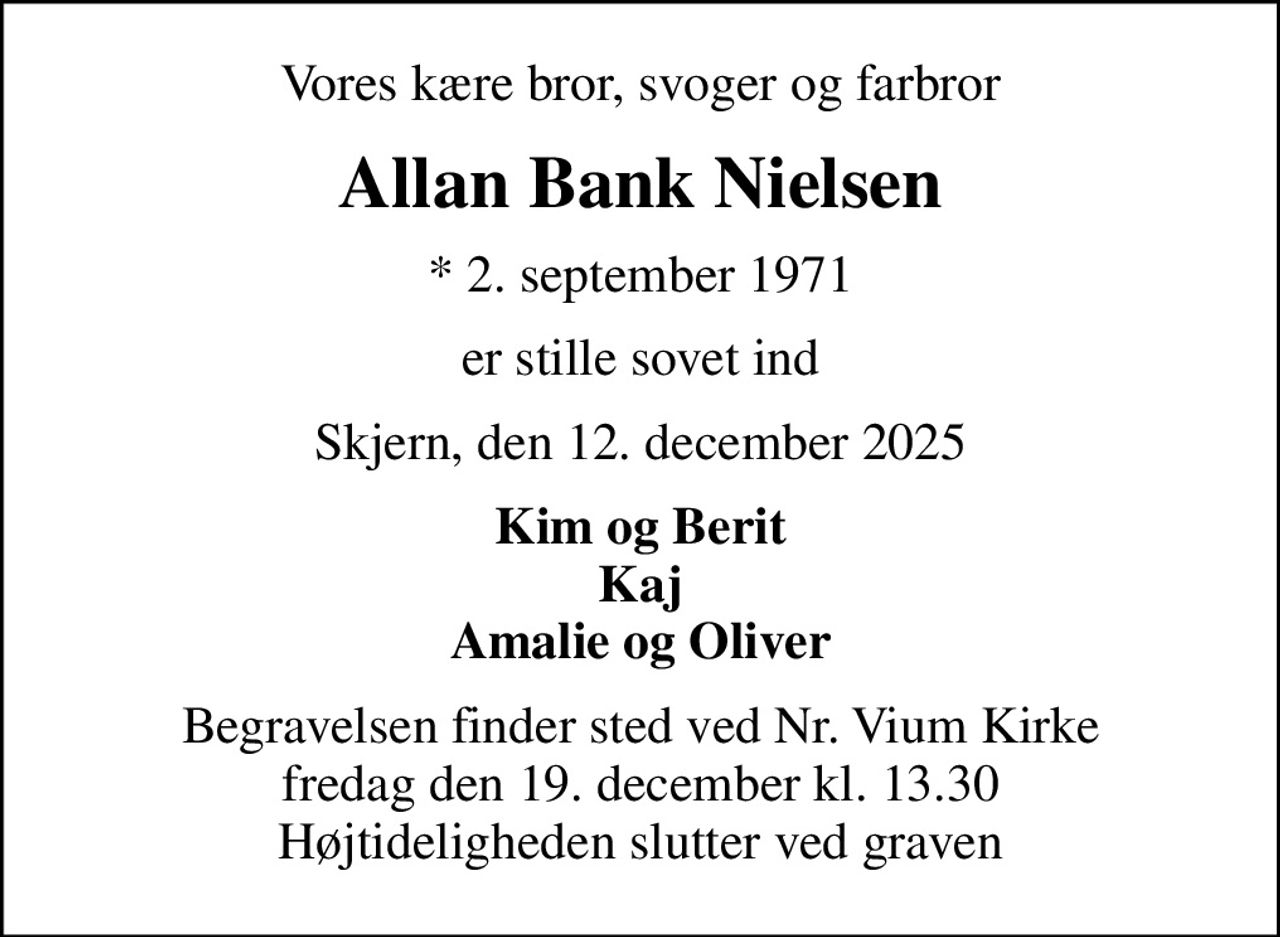 Vores kære bror, svoger og farbror
Allan Bank Nielsen
* 2. september 1971
er stille sovet ind
Skjern, den 12. december 2025
Kim og Berit Kaj Amalie og Oliver
Begravelsen finder sted ved Nr. Vium Kirke  fredag den 19. december kl. 13.30  Højtideligheden slutter ved graven
