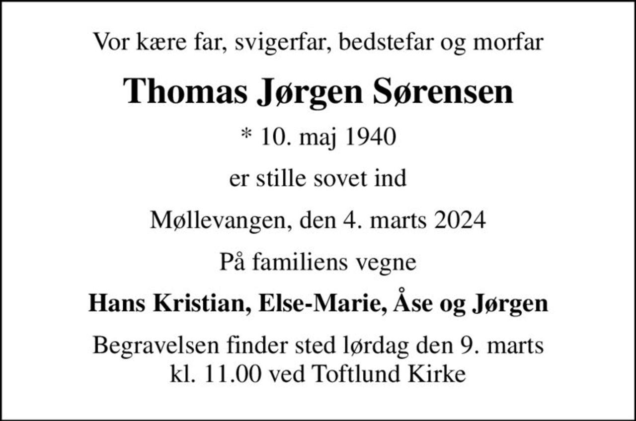 Vor kære far, svigerfar, bedstefar og morfar
Thomas Jørgen Sørensen
* 10. maj 1940
er stille sovet ind
Møllevangen, den 4. marts 2024
På familiens vegne
Hans Kristian, Else-Marie, Åse og Jørgen
Begravelsen finder sted lørdag den 9. marts kl. 11.00 ved Toftlund Kirke