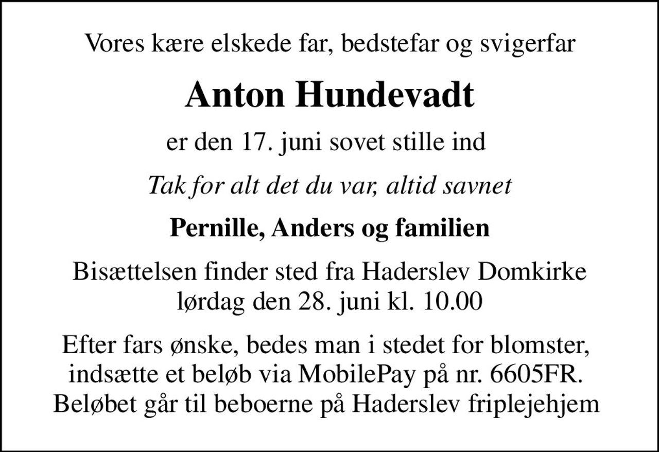 Vores kære elskede far, bedstefar og svigerfar
Anton Hundevadt
er den 17. juni sovet stille ind 
Tak for alt det du var, altid savnet
Pernille, Anders og familien
Bisættelsen finder sted fra Haderslev Domkirke  lørdag den 28. juni kl. 10.00 
Efter fars ønske, bedes man i stedet for blomster,  indsætte et beløb via MobilePay på nr. 6605FR.  Beløbet går til beboerne på Haderslev friplejehjem