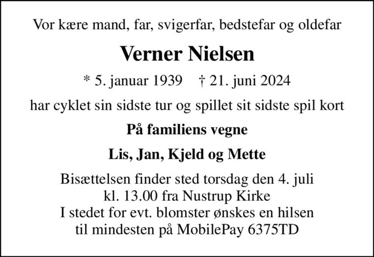 Vor kære mand, far, svigerfar, bedstefar og oldefar
Verner Nielsen
* 5. januar 1939    ✝ 21. juni 2024
har cyklet sin sidste tur og spillet sit sidste spil kort
På familiens vegne
Lis, Jan, Kjeld og Mette
Bisættelsen finder sted torsdag den 4. juli kl. 13.00 fra Nustrup Kirke I stedet for evt. blomster ønskes en hilsen til mindesten på MobilePay 6375TD