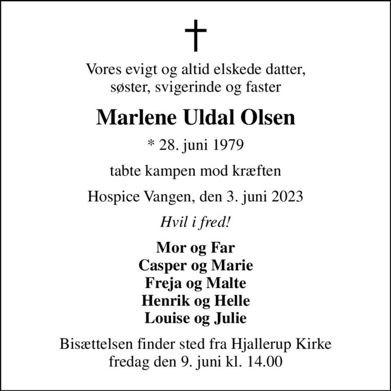 Vores evigt og altid elskede datter, søster, svigerinde og faster
Marlene Uldal Olsen
* 28. juni 1979
tabte kampen mod kræften
Hospice Vangen, den 3. juni 2023
Hvil i fred!
Mor og Far Casper og Marie Freja og Malte Henrik og Helle Louise og Julie
Bisættelsen har fundet sted