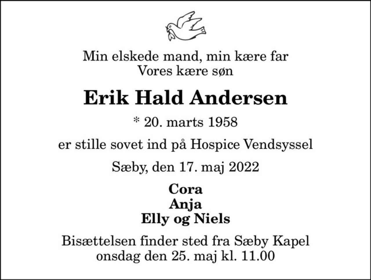 Min elskede mand, min kære far Vores kære søn
Erik Hald Andersen
* 20. marts 1958
er stille sovet ind på Hospice Vendsyssel
Sæby, den 17. maj 2022
Cora Anja Elly og Niels
Bisættelsen finder sted fra Sæby Kapel  onsdag den 25. maj kl. 11.00