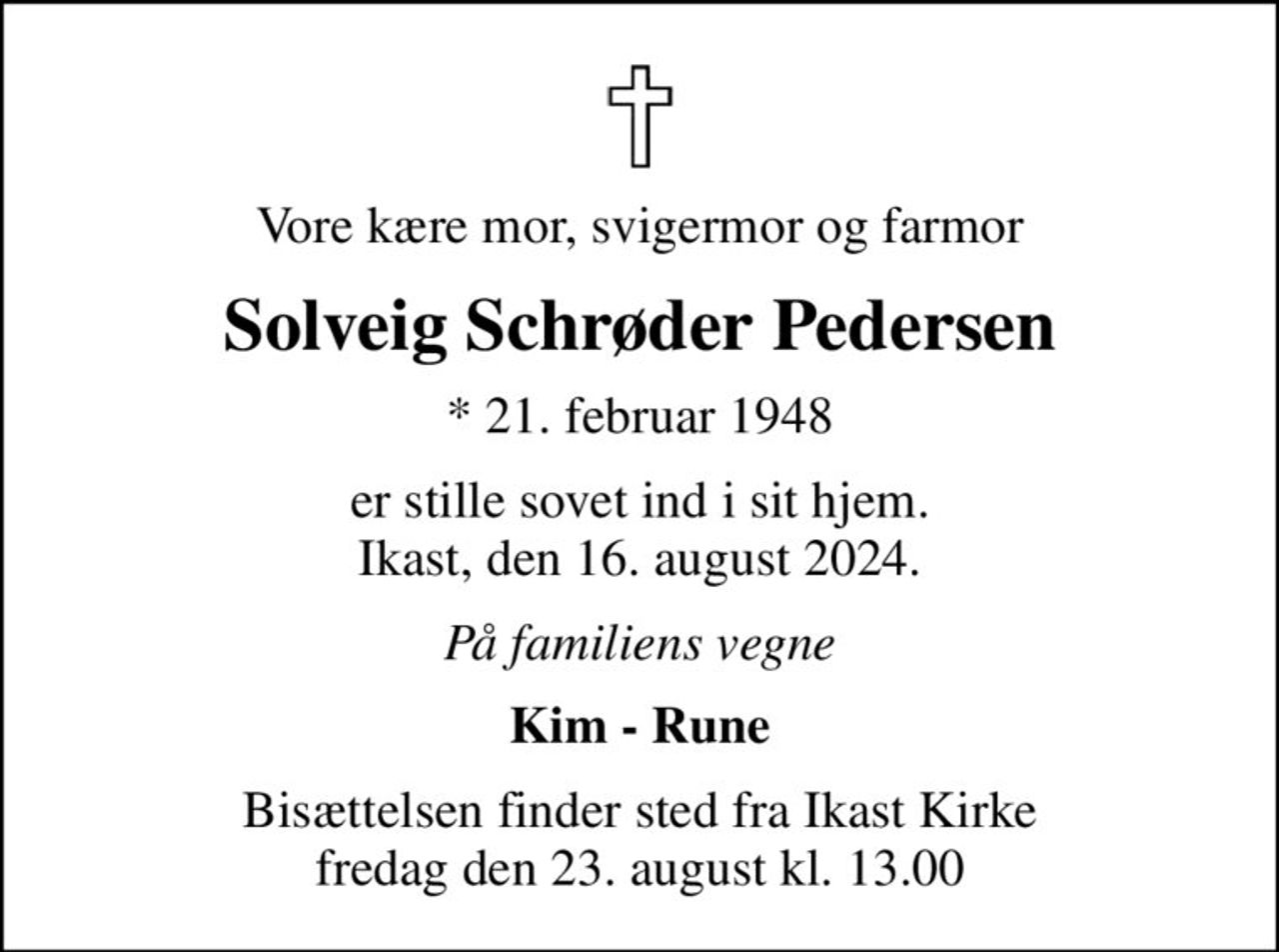 Vore kære mor, svigermor og farmor
Solveig Schrøder Pedersen
* 21. februar 1948
er stille sovet ind i sit hjem. Ikast, den 16. august 2024.
På familiens vegne
Kim - Rune
Bisættelsen finder sted fra Ikast Kirke  fredag den 23. august kl. 13.00