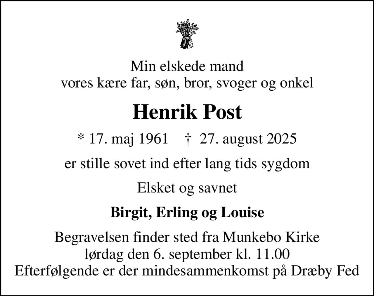 Min elskede mand vores kære far, søn, bror, svoger og onkel
Henrik Post
* 17. maj 1961    ✝ 27. august 2025
er stille sovet ind efter lang tids sygdom
Elsket og savnet
Birgit, Erling og Louise
Begravelsen finder sted fra Munkebo Kirke  lørdag den 6. september kl. 11.00  Efterfølgende er der mindesammenkomst på Dræby Fed