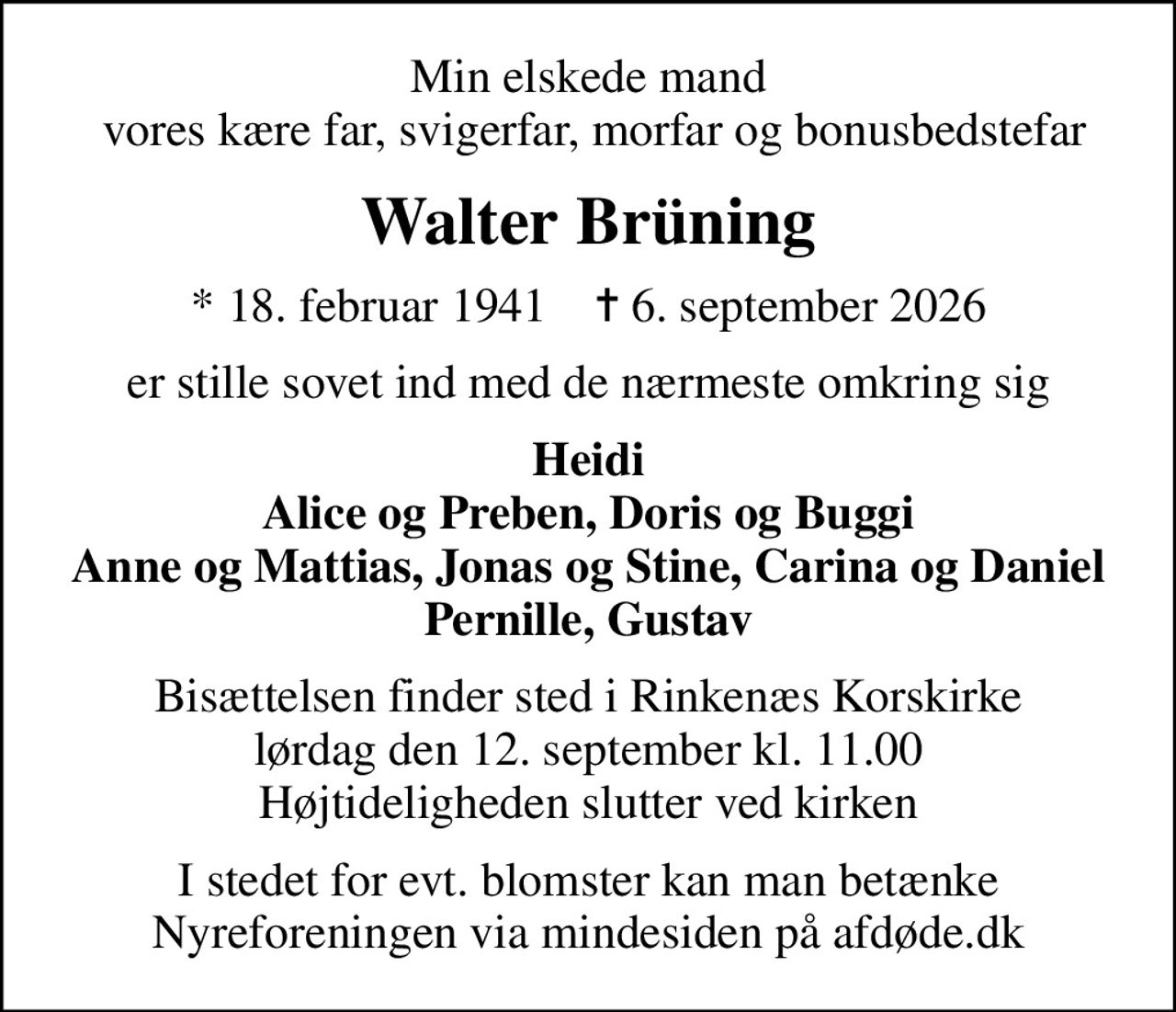 Min elskede mand  vores kære far, svigerfar, morfar og bonusbedstefar
Walter Brüning
* 18. februar 1941    ✝ 6. september 2026
er stille sovet ind med de nærmeste omkring sig
Heidi Alice og Preben, Doris og Buggi Anne og Mattias, Jonas og Stine, Carina og Daniel Pernille, Gustav
Bisættelsen finder sted i Rinkenæs Korskirke  lørdag den 12. september kl. 11.00  Højtideligheden slutter ved kirken
I stedet for evt. blomster kan man betænke
					Nyreforeningen via mindesiden på afdøde.dk