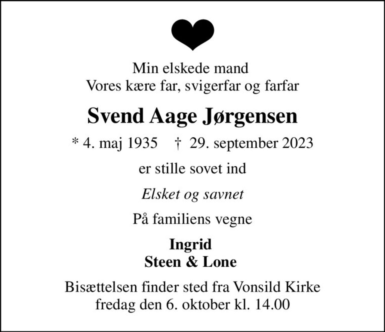 Min elskede mand  Vores kære far, svigerfar og farfar
Svend Aage Jørgensen
* 4. maj 1935    ✝ 29. september 2023
er stille sovet ind
Elsket og savnet
På familiens vegne
Ingrid  Steen & Lone 
Bisættelsen finder sted fra Vonsild Kirke  fredag den 6. oktober kl. 14.00