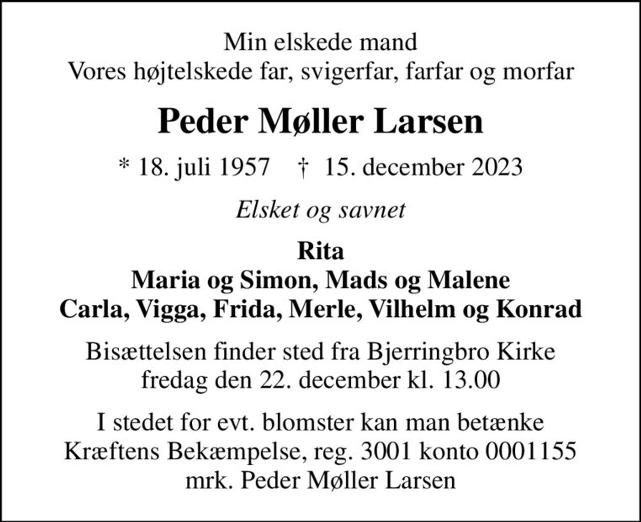 Min elskede mand Vores højtelskede far, svigerfar, farfar og morfar
Peder Møller Larsen
* 18. juli 1957    ✝ 15. december 2023
Elsket og savnet
Rita Maria og Simon, Mads og Malene Carla, Vigga, Frida, Merle, Vilhelm og Konrad
Bisættelsen finder sted fra Bjerringbro Kirke  fredag den 22. december kl. 13.00 
I stedet for evt. blomster kan man betænke
					Kræftens Bekæmpelse reg.3001konto0001155mrk. Peder Møller
					Larsen